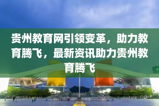 貴州教育網(wǎng)引領(lǐng)變革，助力教育騰飛，最新資訊助力貴州教育騰飛