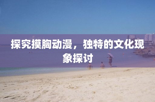 探究摸胸動(dòng)漫，獨(dú)特的文化現(xiàn)象探討
