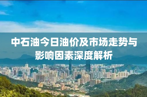 中石油今日油價(jià)及市場走勢與影響因素深度解析