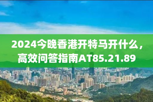 2024今晚香港開(kāi)特馬開(kāi)什么，高效問(wèn)答指南AT85.21.89