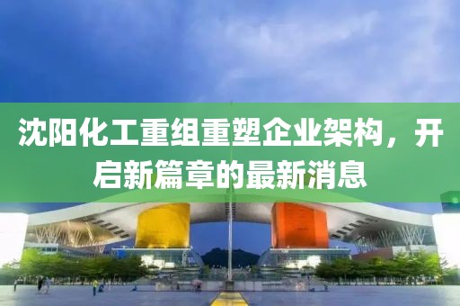 沈陽化工重組重塑企業(yè)架構(gòu)，開啟新篇章的最新消息