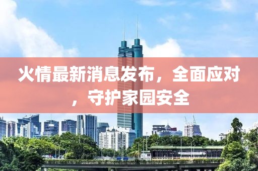 火情最新消息發(fā)布，全面應(yīng)對，守護(hù)家園安全