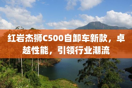 紅巖杰獅C500自卸車新款，卓越性能，引領(lǐng)行業(yè)潮流