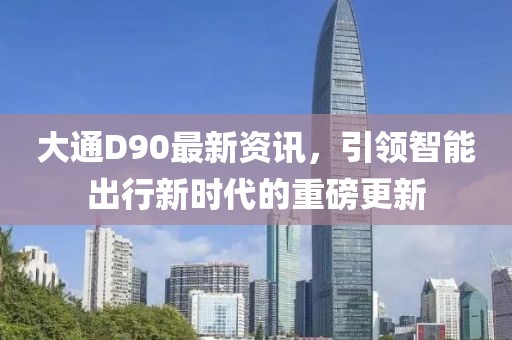 大通D90最新資訊，引領(lǐng)智能出行新時代的重磅更新