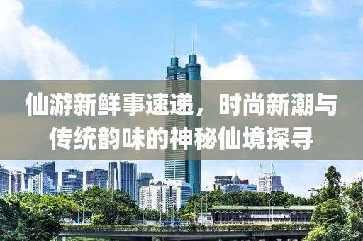 仙游新鮮事速遞，時(shí)尚新潮與傳統(tǒng)韻味的神秘仙境探尋