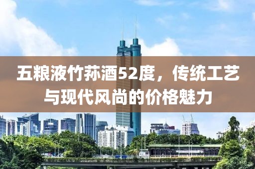 五糧液竹蓀酒52度，傳統(tǒng)工藝與現(xiàn)代風(fēng)尚的價(jià)格魅力