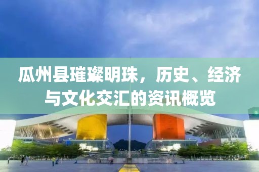 瓜州縣璀璨明珠，歷史、經(jīng)濟(jì)與文化交匯的資訊概覽