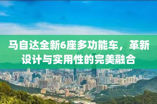 馬自達(dá)全新6座多功能車(chē)，革新設(shè)計(jì)與實(shí)用性的完美融合