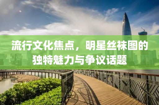 流行文化焦點(diǎn)，明星絲襪圖的獨(dú)特魅力與爭議話題