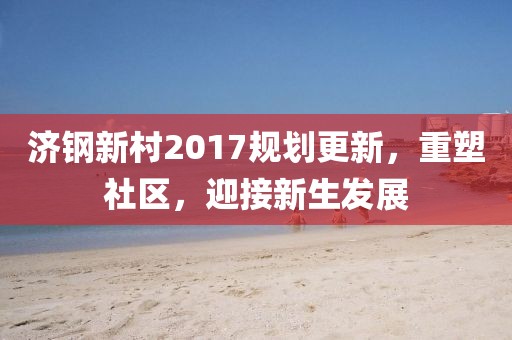 濟鋼新村2017規(guī)劃更新，重塑社區(qū)，迎接新生發(fā)展
