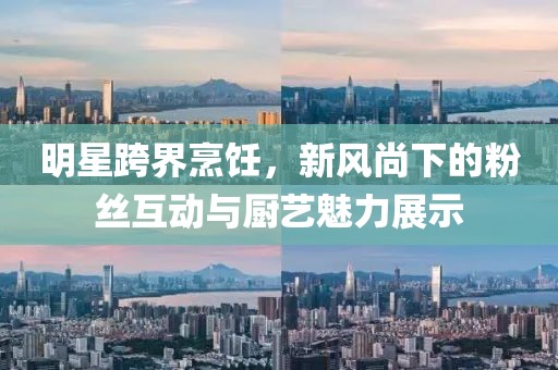 明星跨界烹飪，新風(fēng)尚下的粉絲互動(dòng)與廚藝魅力展示