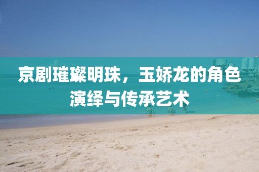 京劇璀璨明珠，玉嬌龍的角色演繹與傳承藝術