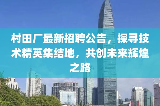 村田廠最新招聘公告，探尋技術(shù)精英集結(jié)地，共創(chuàng)未來輝煌之路