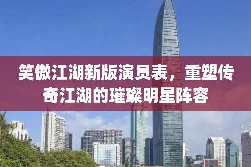 笑傲江湖新版演員表，重塑傳奇江湖的璀璨明星陣容