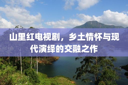 山里紅電視劇，鄉(xiāng)土情懷與現(xiàn)代演繹的交融之作