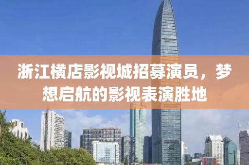 浙江橫店影視城招募演員，夢想啟航的影視表演勝地