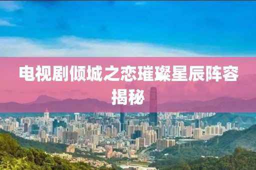 電視劇傾城之戀璀璨星辰陣容揭秘