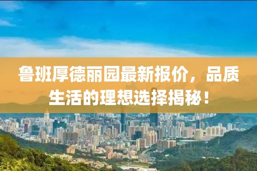 魯班厚德麗園最新報(bào)價(jià)，品質(zhì)生活的理想選擇揭秘！