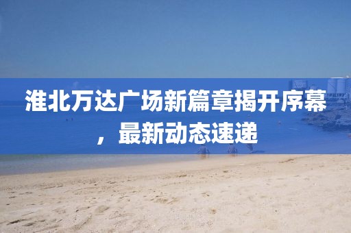 淮北萬達廣場新篇章揭開序幕，最新動態(tài)速遞