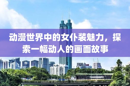 動(dòng)漫世界中的女仆裝魅力，探索一幅動(dòng)人的畫面故事