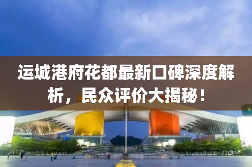 運城港府花都最新口碑深度解析，民眾評價大揭秘！