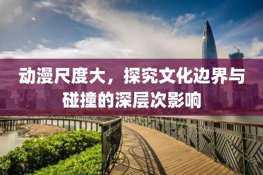 動漫尺度大，探究文化邊界與碰撞的深層次影響