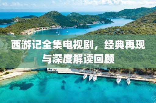 西游記全集電視劇，經(jīng)典再現(xiàn)與深度解讀回顧