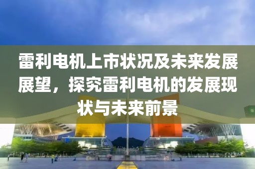 雷利電機(jī)上市狀況及未來發(fā)展展望，探究雷利電機(jī)的發(fā)展現(xiàn)狀與未來前景