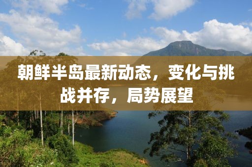 朝鮮半島最新動態(tài)，變化與挑戰(zhàn)并存，局勢展望