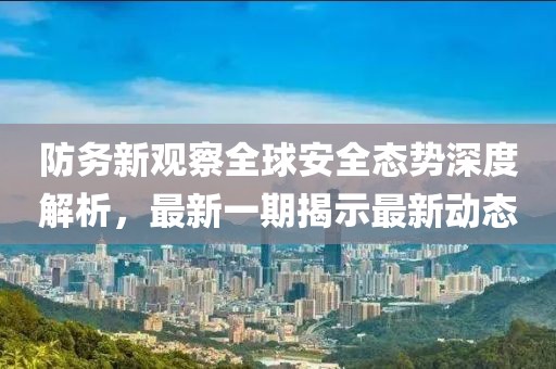 防務(wù)新觀察全球安全態(tài)勢深度解析，最新一期揭示最新動態(tài)