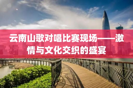 云南山歌對唱比賽現(xiàn)場——激情與文化交織的盛宴