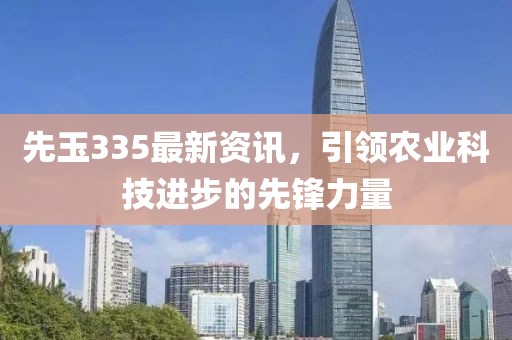 先玉335最新資訊，引領(lǐng)農(nóng)業(yè)科技進(jìn)步的先鋒力量