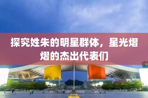 探究姓朱的明星群體，星光熠熠的杰出代表們