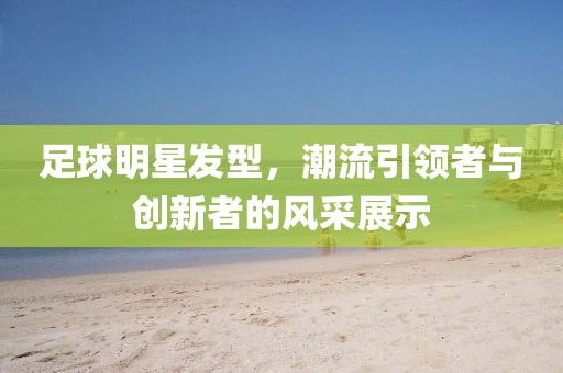 足球明星發(fā)型，潮流引領(lǐng)者與創(chuàng)新者的風(fēng)采展示