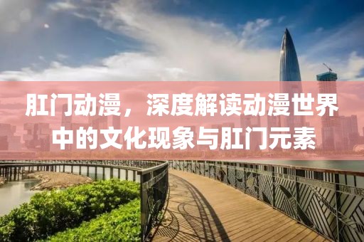 肛門動(dòng)漫，深度解讀動(dòng)漫世界中的文化現(xiàn)象與肛門元素