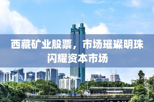 西藏礦業(yè)股票，市場璀璨明珠閃耀資本市場