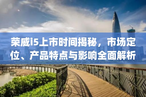 榮威i5上市時(shí)間揭秘，市場(chǎng)定位、產(chǎn)品特點(diǎn)與影響全面解析