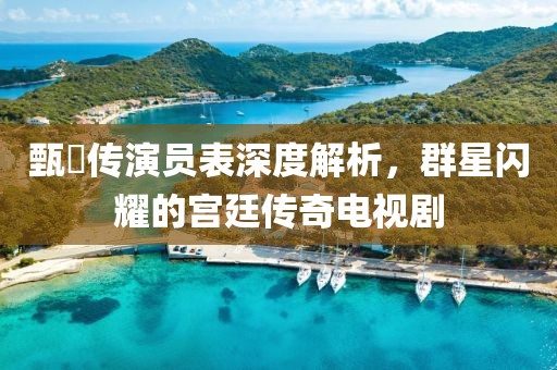 甄嬛傳演員表深度解析，群星閃耀的宮廷傳奇電視劇