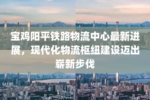寶雞陽平鐵路物流中心最新進展，現(xiàn)代化物流樞紐建設(shè)邁出嶄新步伐