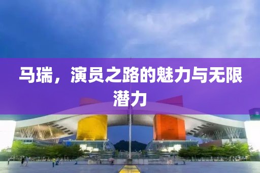馬瑞，演員之路的魅力與無限潛力