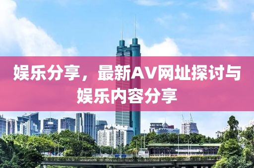 娛樂分享，最新AV網(wǎng)址探討與娛樂內(nèi)容分享