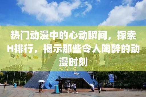 熱門動(dòng)漫中的心動(dòng)瞬間，探索H排行，揭示那些令人陶醉的動(dòng)漫時(shí)刻