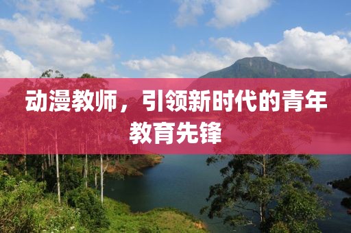 動漫教師，引領(lǐng)新時代的青年教育先鋒