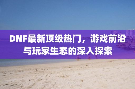 DNF最新頂級(jí)熱門，游戲前沿與玩家生態(tài)的深入探索