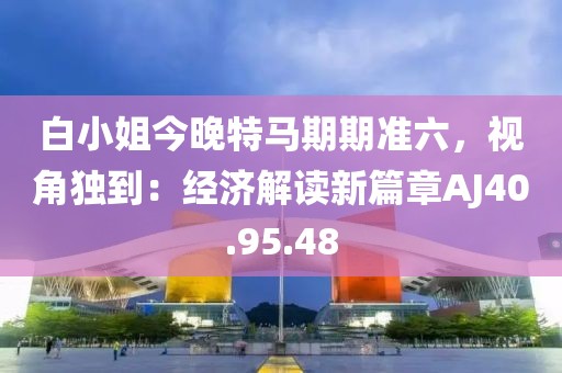 白小姐今晚特馬期期準(zhǔn)六，視角獨(dú)到：經(jīng)濟(jì)解讀新篇章AJ40.95.48