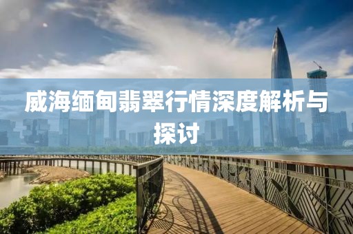 威海緬甸翡翠行情深度解析與探討