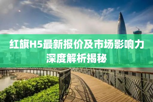 紅旗H5最新報(bào)價(jià)及市場(chǎng)影響力深度解析揭秘