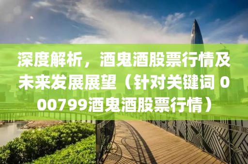 深度解析，酒鬼酒股票行情及未來發(fā)展展望（針對關(guān)鍵詞 000799酒鬼酒股票行情）