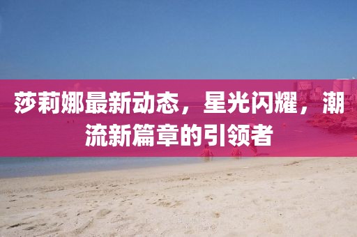 莎莉娜最新動態(tài)，星光閃耀，潮流新篇章的引領(lǐng)者