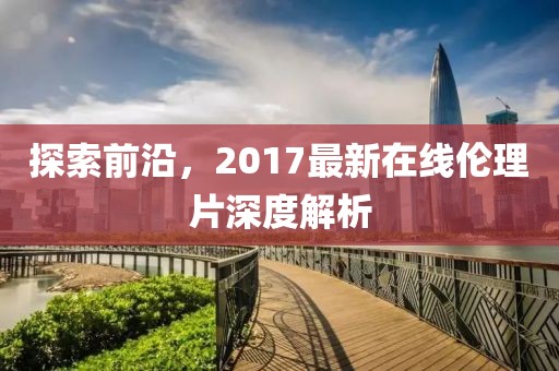 探索前沿，2017最新在線倫理片深度解析
